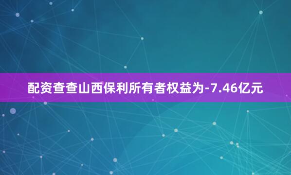 配资查查山西保利所有者权益为-7.46亿元