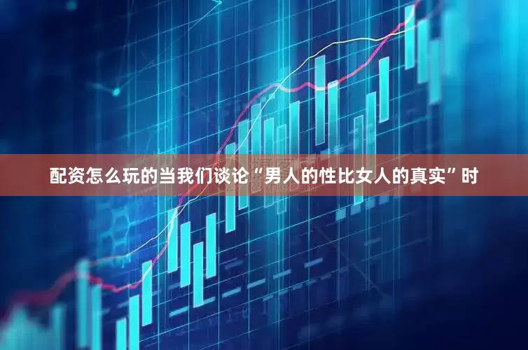 配资怎么玩的当我们谈论“男人的性比女人的真实”时