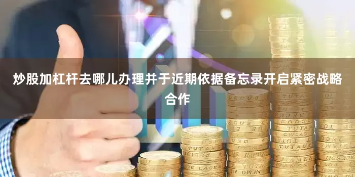 炒股加杠杆去哪儿办理并于近期依据备忘录开启紧密战略合作
