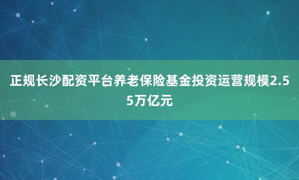 正规长沙配资平台养老保险基金投资运营规模2.55万亿元