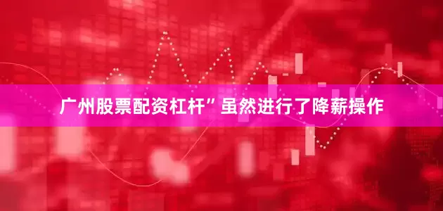 广州股票配资杠杆”虽然进行了降薪操作