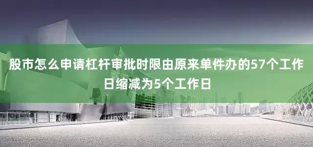股市怎么申请杠杆审批时限由原来单件办的57个工作日缩减为5个工作日