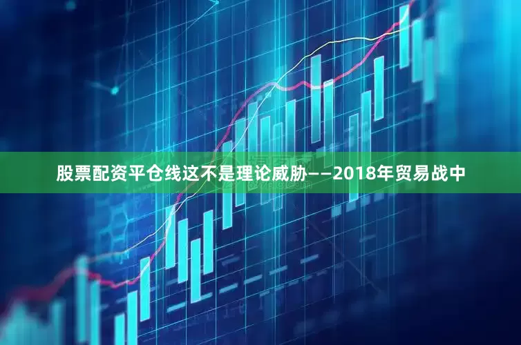 股票配资平仓线这不是理论威胁——2018年贸易战中